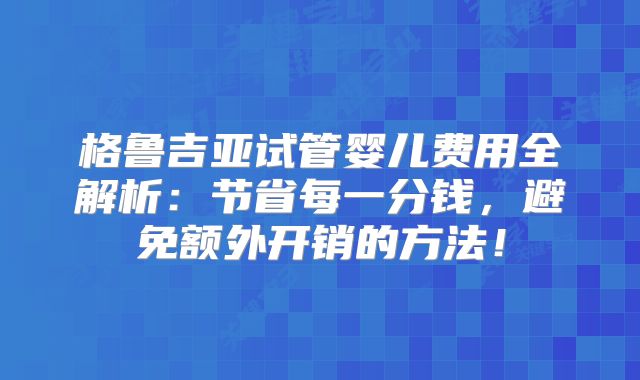 格鲁吉亚试管婴儿费用全解析：节省每一分钱，避免额外开销的方法！