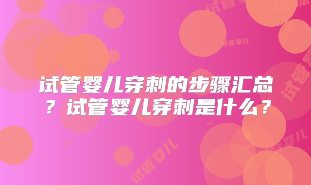 试管婴儿穿刺的步骤汇总？试管婴儿穿刺是什么？