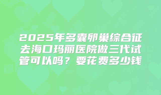 2025年多囊卵巢综合征去海口玛丽医院做三代试管可以吗？要花费多少钱