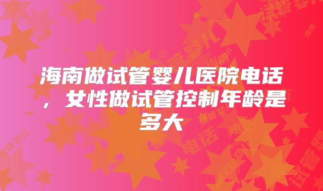 海南做试管婴儿医院电话，女性做试管控制年龄是多大