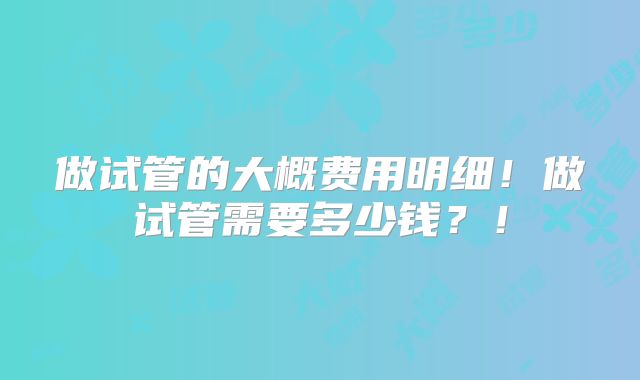 做试管的大概费用明细！做试管需要多少钱？！