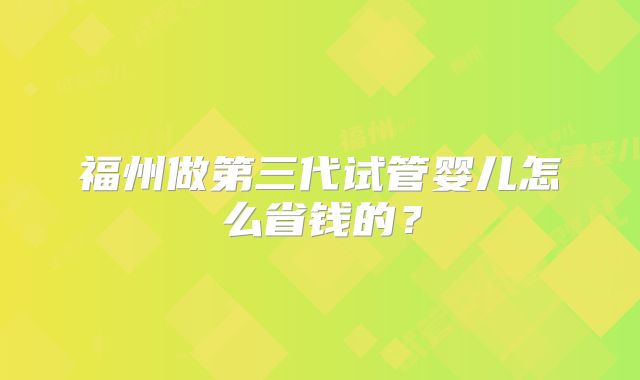 福州做第三代试管婴儿怎么省钱的？