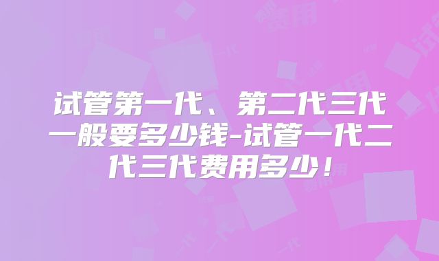 试管第一代、第二代三代一般要多少钱-试管一代二代三代费用多少!