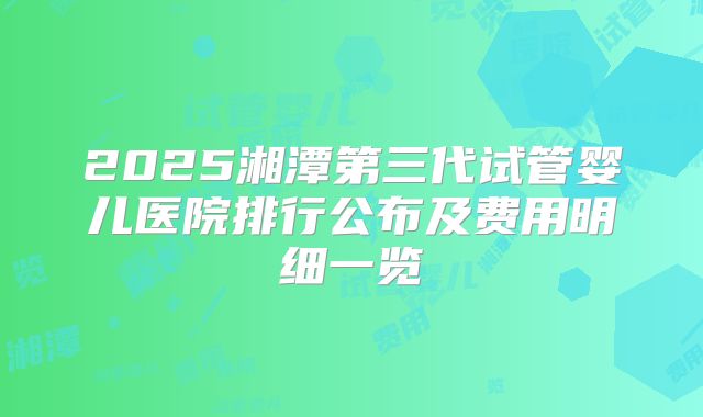 2025湘潭第三代试管婴儿医院排行公布及费用明细一览