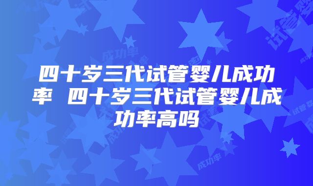 四十岁三代试管婴儿成功率 四十岁三代试管婴儿成功率高吗