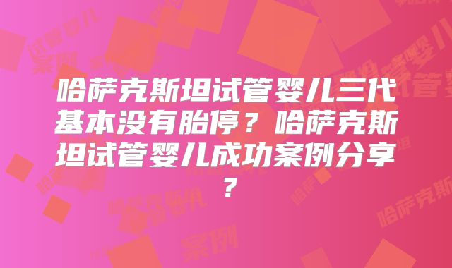 哈萨克斯坦试管婴儿三代基本没有胎停？哈萨克斯坦试管婴儿成功案例分享？