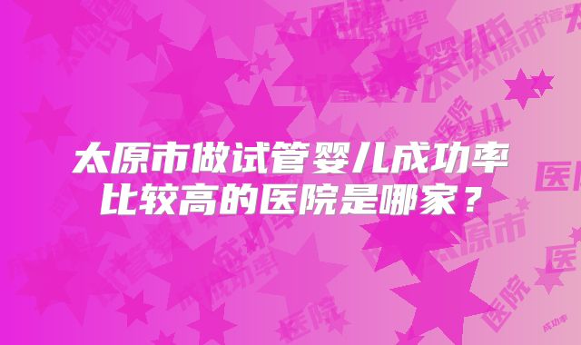 太原市做试管婴儿成功率比较高的医院是哪家？