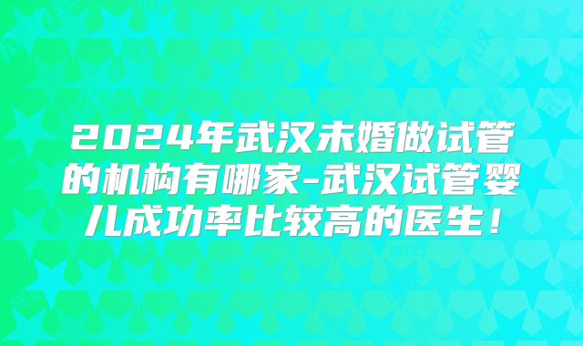 2024年武汉未婚做试管的机构有哪家-武汉试管婴儿成功率比较高的医生！