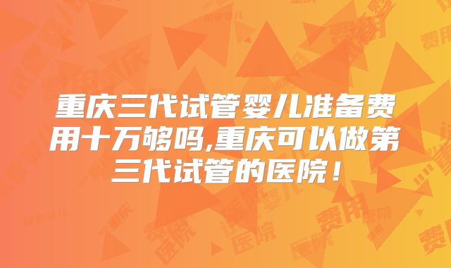 重庆三代试管婴儿准备费用十万够吗,重庆可以做第三代试管的医院！