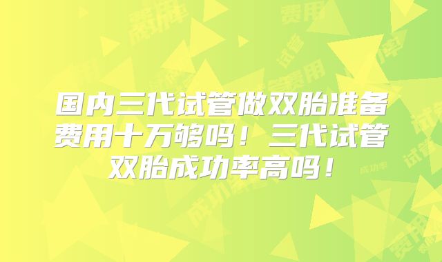 国内三代试管做双胎准备费用十万够吗!三代试管双胎成功率高吗!