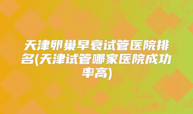 天津卵巢早衰试管医院排名(天津试管哪家医院成功率高)