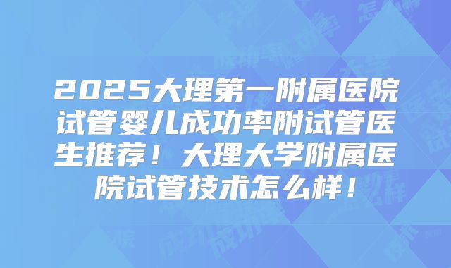 2025大理第一附属医院试管婴儿成功率附试管医生推荐！大理大学附属医院试管技术怎么样！