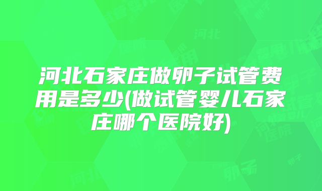 河北石家庄做卵子试管费用是多少(做试管婴儿石家庄哪个医院好)
