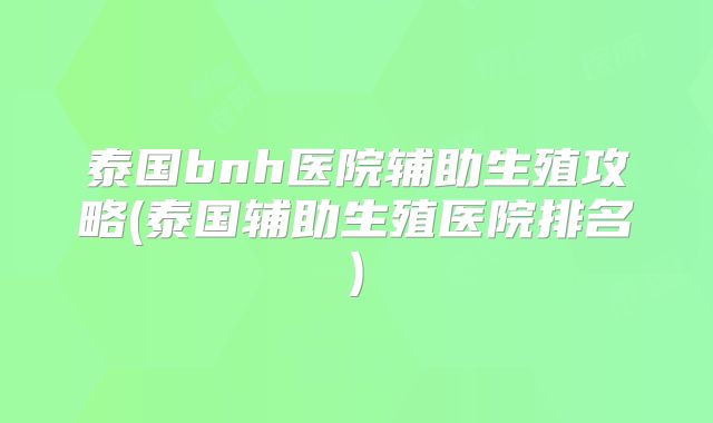 泰国bnh医院辅助生殖攻略(泰国辅助生殖医院排名)