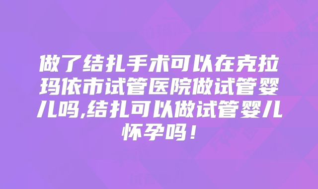 做了结扎手术可以在克拉玛依市试管医院做试管婴儿吗,结扎可以做试管婴儿怀孕吗！