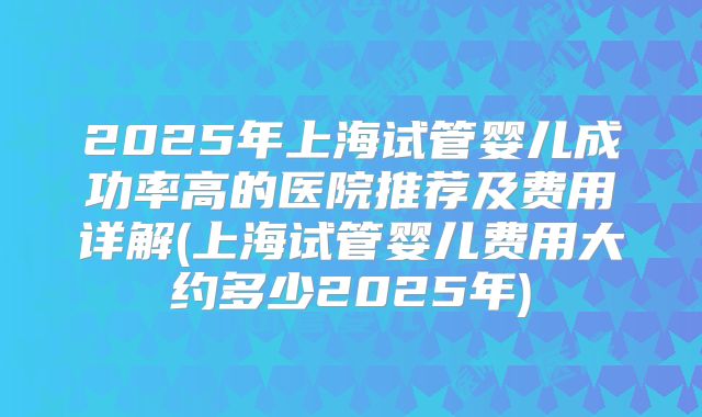 2025年上海试管婴儿成功率高的医院推荐及费用详解(上海试管婴儿费用大约多少2025年)