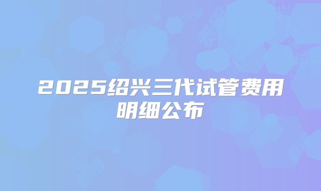 2025绍兴三代试管费用明细公布