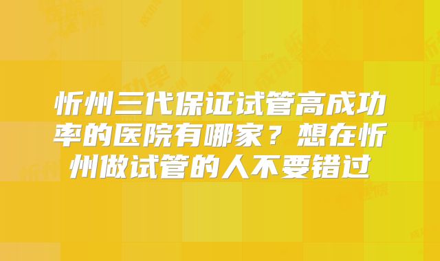 忻州三代保证试管高成功率的医院有哪家？想在忻州做试管的人不要错过