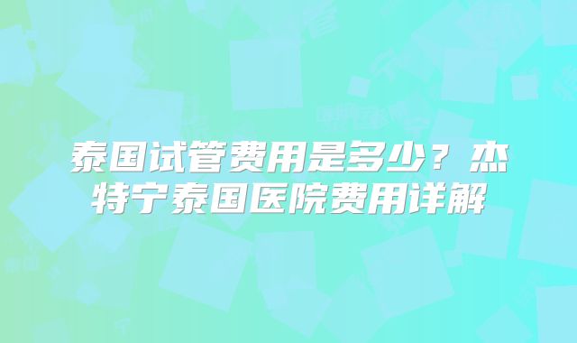 泰国试管费用是多少？杰特宁泰国医院费用详解