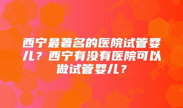 西宁最著名的医院试管婴儿?西宁有没有医院可以做试管婴儿?