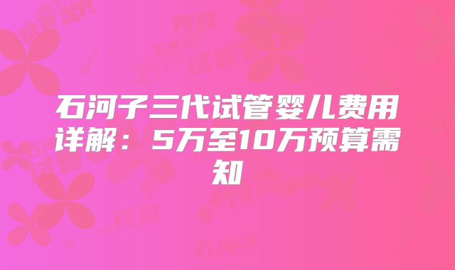 石河子三代试管婴儿费用详解：5万至10万预算需知