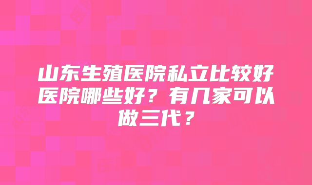 山东生殖医院私立比较好医院哪些好?有几家可以做三代?