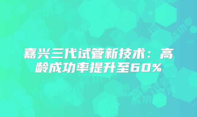 嘉兴三代试管新技术：高龄成功率提升至60%