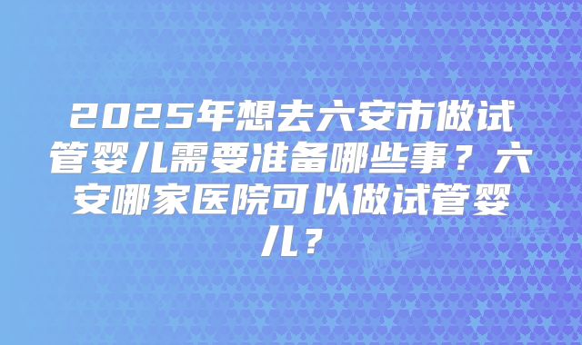 2025年想去六安市做试管婴儿需要准备哪些事？六安哪家医院可以做试管婴儿？
