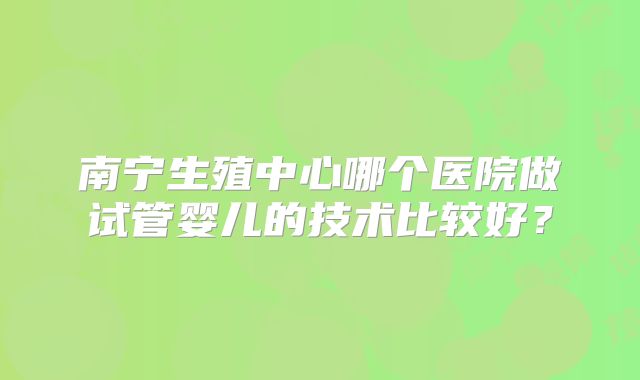 南宁生殖中心哪个医院做试管婴儿的技术比较好？