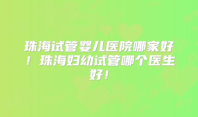 珠海试管婴儿医院哪家好！珠海妇幼试管哪个医生好！