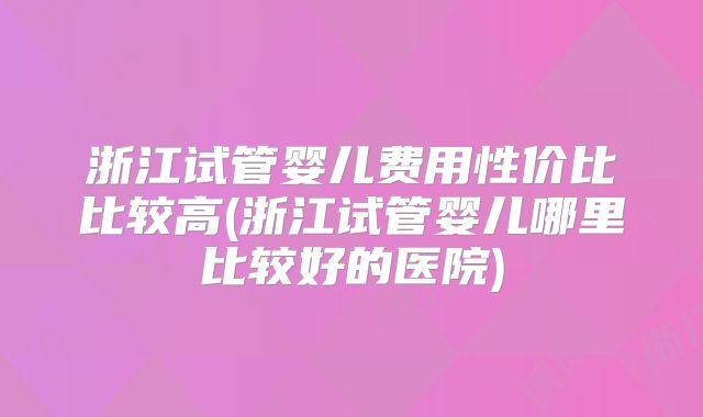 浙江试管婴儿费用性价比比较高(浙江试管婴儿哪里比较好的医院)