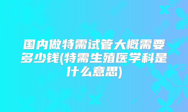 国内做特需试管大概需要多少钱(特需生殖医学科是什么意思)