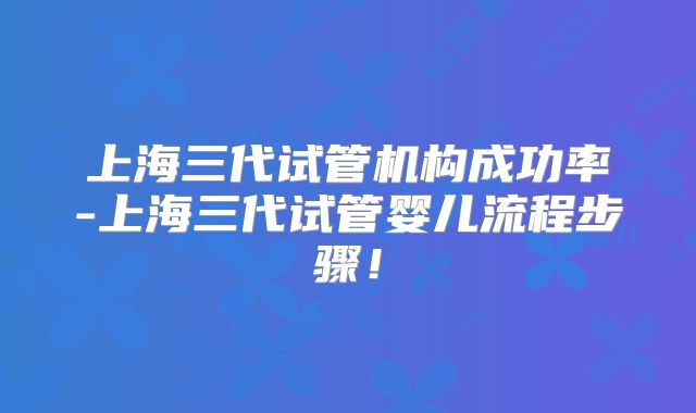 上海三代试管机构成功率-上海三代试管婴儿流程步骤!