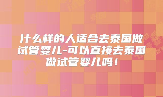 什么样的人适合去泰国做试管婴儿-可以直接去泰国做试管婴儿吗!