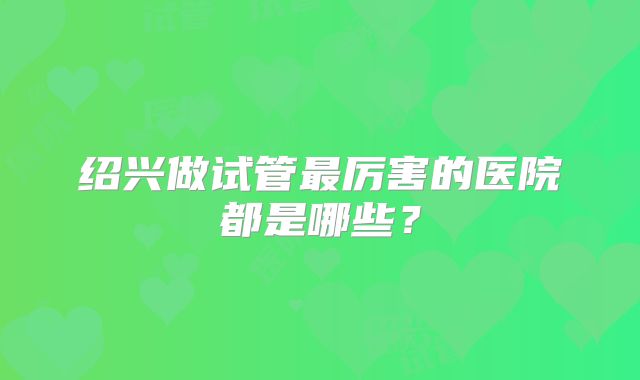 绍兴做试管最厉害的医院都是哪些？