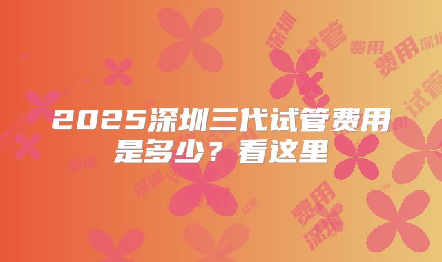 2025深圳三代试管费用是多少？看这里