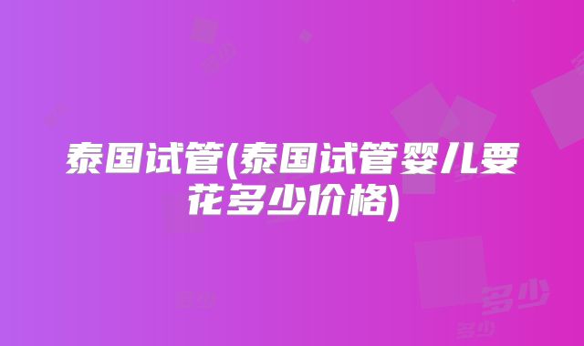 泰国试管(泰国试管婴儿要花多少价格)