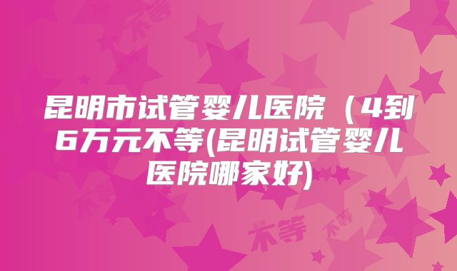 昆明市试管婴儿医院（4到6万元不等(昆明试管婴儿医院哪家好)