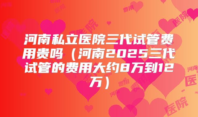河南私立医院三代试管费用贵吗（河南2025三代试管的费用大约8万到12万）