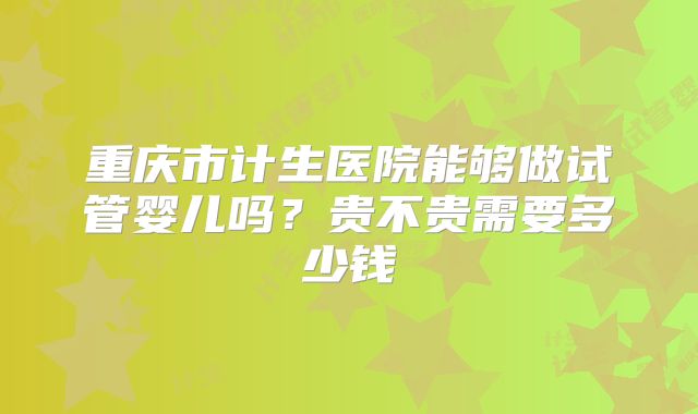 重庆市计生医院能够做试管婴儿吗？贵不贵需要多少钱