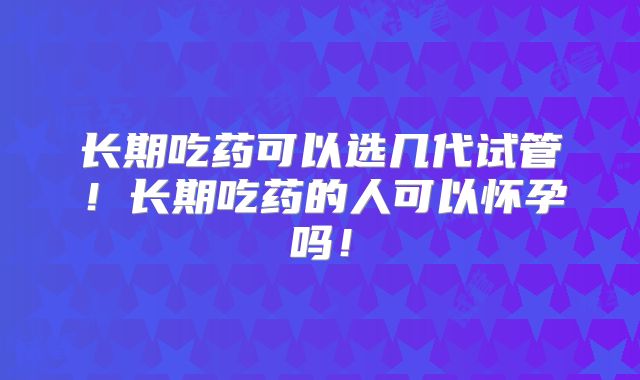 长期吃药可以选几代试管！长期吃药的人可以怀孕吗！