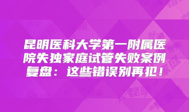 昆明医科大学第一附属医院失独家庭试管失败案例复盘：这些错误别再犯！
