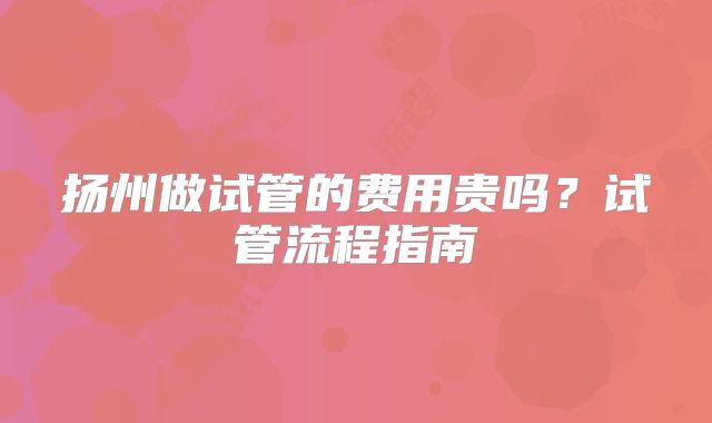 扬州做试管的费用贵吗？试管流程指南