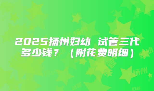 2025扬州妇幼 试管三代多少钱?(附花费明细)