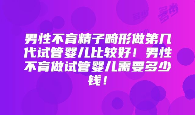 男性不育精子畸形做第几代试管婴儿比较好！男性不育做试管婴儿需要多少钱！