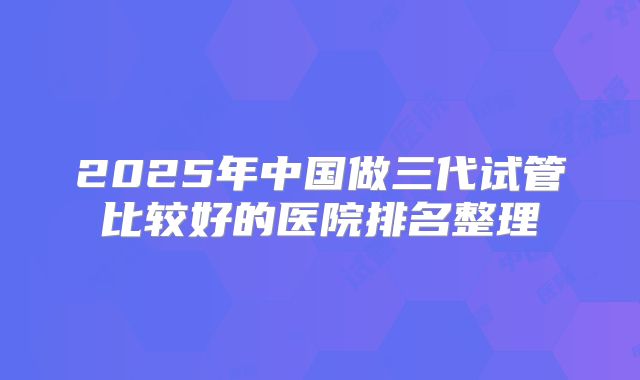 2025年中国做三代试管比较好的医院排名整理