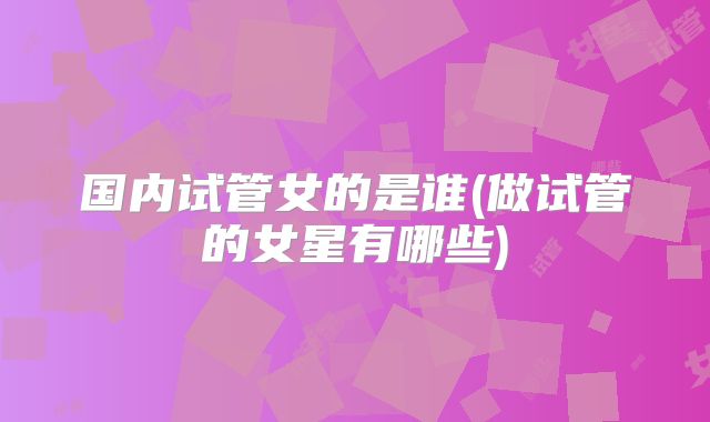 国内试管女的是谁(做试管的女星有哪些)