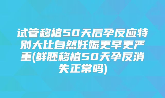 试管移植50天后孕反应特别大比自然妊娠更早更严重(鲜胚移植50天孕反消失正常吗)