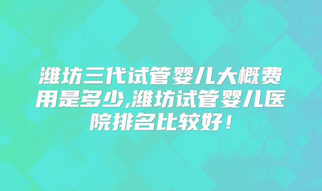 潍坊三代试管婴儿大概费用是多少,潍坊试管婴儿医院排名比较好！