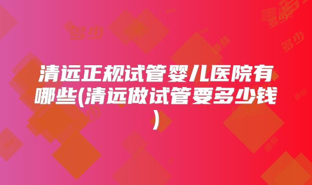 清远正规试管婴儿医院有哪些(清远做试管要多少钱)